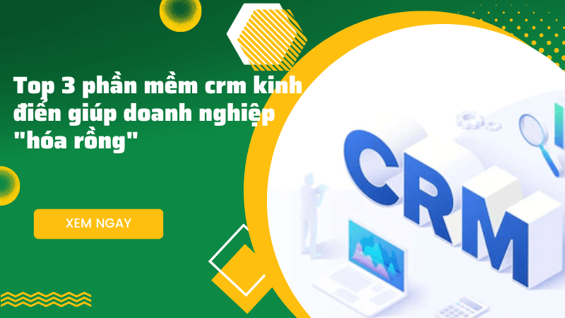 Top 3 phần mềm CRM kinh điển giúp doanh nghiệp “hóa rồng”